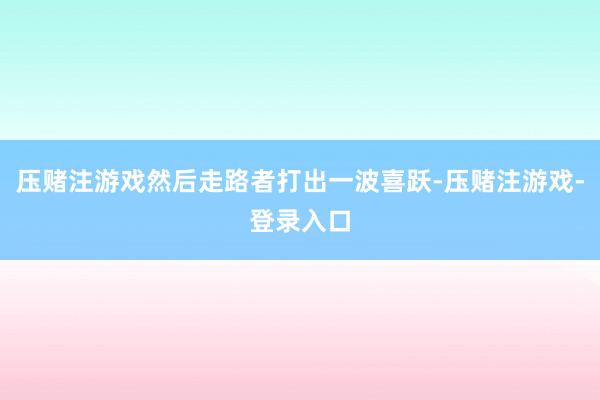 压赌注游戏然后走路者打出一波喜跃-压赌注游戏-登录入口