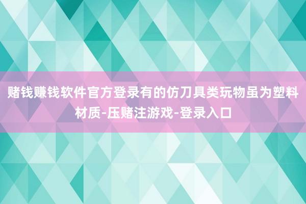 赌钱赚钱软件官方登录有的仿刀具类玩物虽为塑料材质-压赌注游戏-登录入口