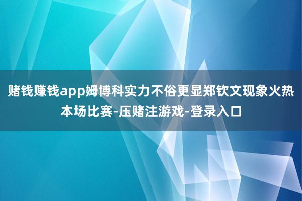 赌钱赚钱app姆博科实力不俗更显郑钦文现象火热本场比赛-压赌注游戏-登录入口