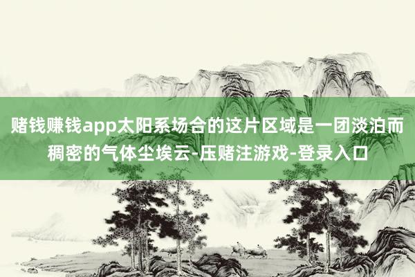 赌钱赚钱app太阳系场合的这片区域是一团淡泊而稠密的气体尘埃云-压赌注游戏-登录入口