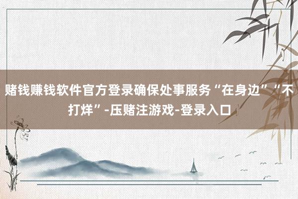 赌钱赚钱软件官方登录确保处事服务“在身边”“不打烊”-压赌注游戏-登录入口