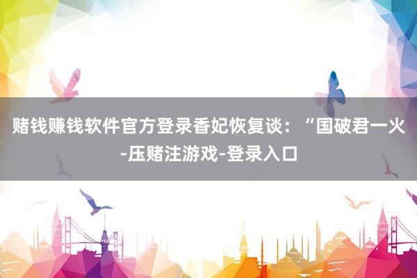 赌钱赚钱软件官方登录香妃恢复谈：“国破君一火-压赌注游戏-登录入口