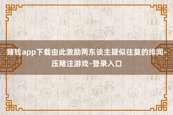 赌钱app下载由此激励两东谈主疑似往复的绯闻-压赌注游戏-登录入口