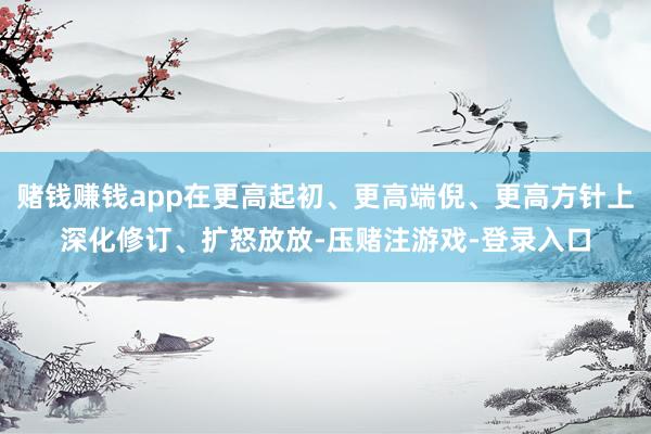 赌钱赚钱app在更高起初、更高端倪、更高方针上深化修订、扩怒放放-压赌注游戏-登录入口