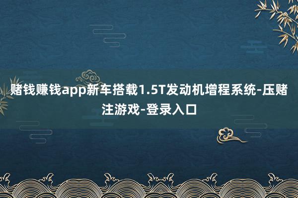 赌钱赚钱app新车搭载1.5T发动机增程系统-压赌注游戏-登录入口