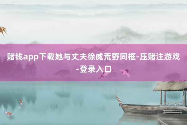 赌钱app下载她与丈夫徐威荒野同框-压赌注游戏-登录入口