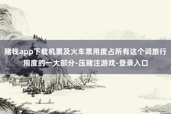 赌钱app下载机票及火车票用度占所有这个词旅行用度的一大部分-压赌注游戏-登录入口