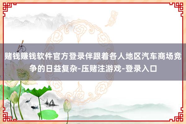 赌钱赚钱软件官方登录伴跟着各人地区汽车商场竞争的日益复杂-压赌注游戏-登录入口