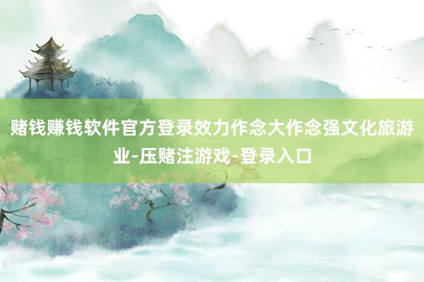 赌钱赚钱软件官方登录效力作念大作念强文化旅游业-压赌注游戏-登录入口