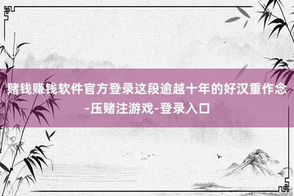 赌钱赚钱软件官方登录这段逾越十年的好汉重作念-压赌注游戏-登录入口