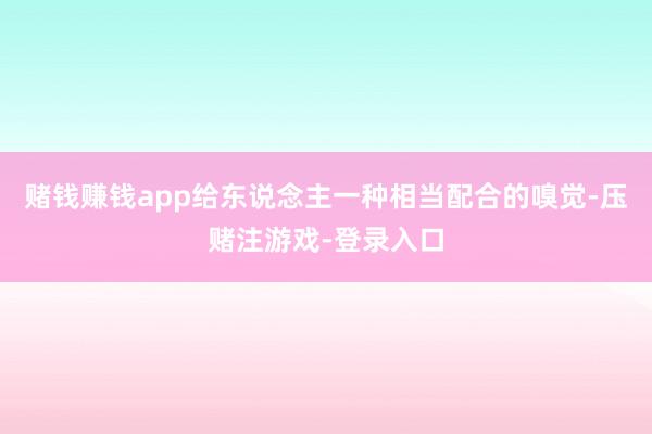 赌钱赚钱app给东说念主一种相当配合的嗅觉-压赌注游戏-登录入口