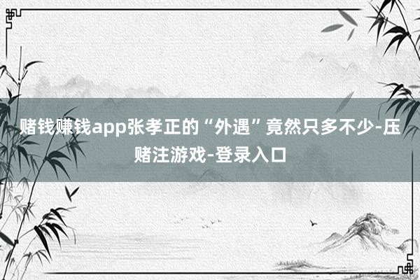 赌钱赚钱app张孝正的“外遇”竟然只多不少-压赌注游戏-登录入口
