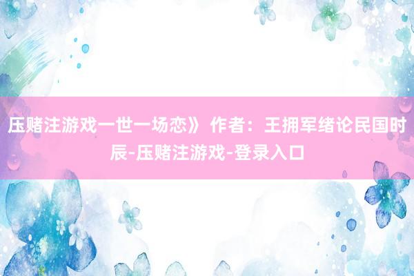 压赌注游戏一世一场恋》 作者：王拥军绪论民国时辰-压赌注游戏-登录入口