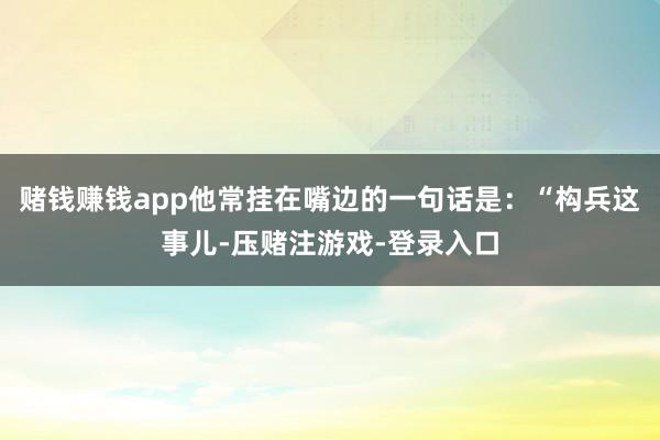 赌钱赚钱app他常挂在嘴边的一句话是：“构兵这事儿-压赌注游戏-登录入口