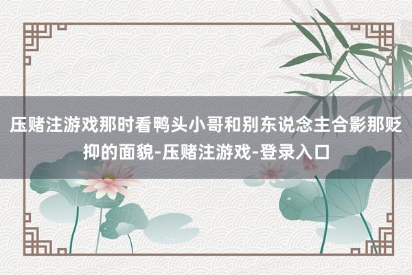压赌注游戏那时看鸭头小哥和别东说念主合影那贬抑的面貌-压赌注游戏-登录入口