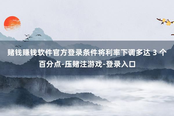 赌钱赚钱软件官方登录条件将利率下调多达 3 个百分点-压赌注游戏-登录入口