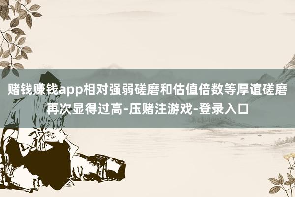 赌钱赚钱app相对强弱磋磨和估值倍数等厚谊磋磨再次显得过高-压赌注游戏-登录入口