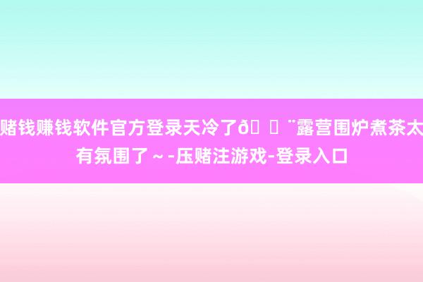 赌钱赚钱软件官方登录天冷了💨露营围炉煮茶太有氛围了～-压赌注游戏-登录入口