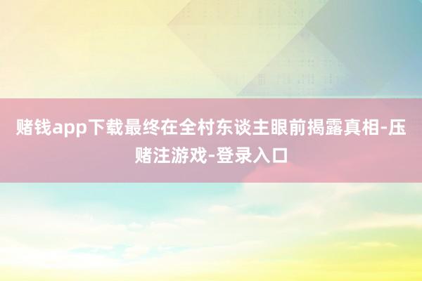 赌钱app下载最终在全村东谈主眼前揭露真相-压赌注游戏-登录入口