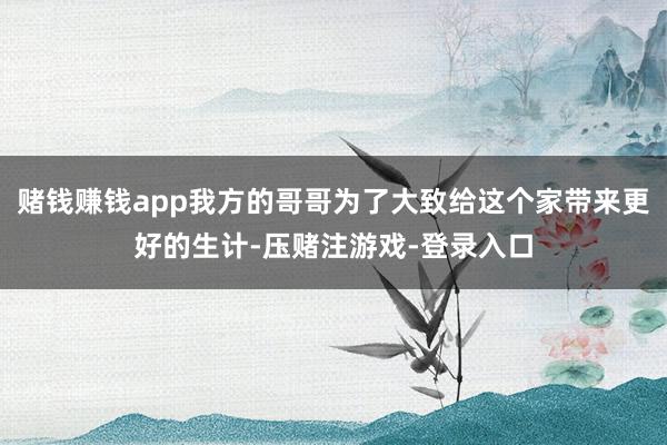 赌钱赚钱app我方的哥哥为了大致给这个家带来更好的生计-压赌注游戏-登录入口