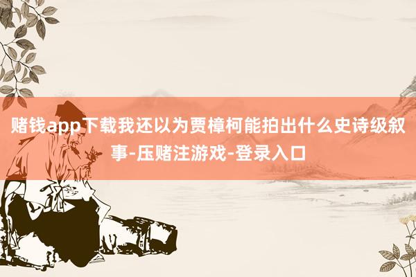 赌钱app下载我还以为贾樟柯能拍出什么史诗级叙事-压赌注游戏-登录入口
